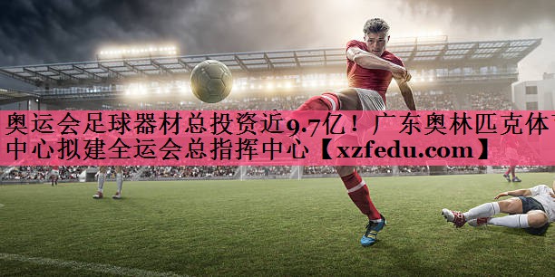 奥运会足球器材总投资近9.7亿！广东奥林匹克体育中心拟建全运会总指挥中心